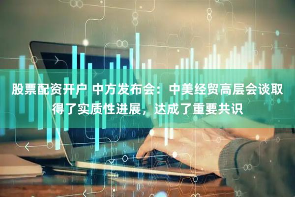 股票配资开户 中方发布会：中美经贸高层会谈取得了实质性进展，达成了重要共识