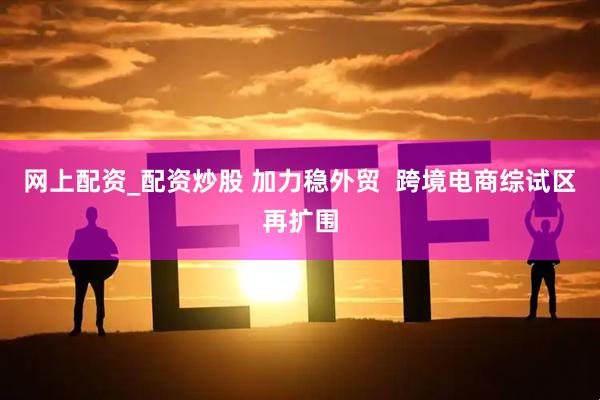 网上配资_配资炒股 加力稳外贸  跨境电商综试区再扩围
