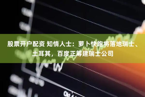 股票开户配资 知情人士：萝卜快跑将落地瑞士、土耳其，百度正筹建瑞士公司