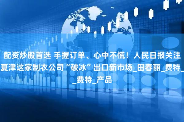 配资炒股首选 手握订单、心中不慌！人民日报关注山东夏津这家制衣公司“破冰”出口新市场_田春丽_费特_产品