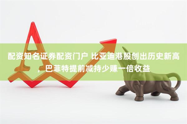 配资知名证券配资门户 比亚迪港股创出历史新高，巴菲特提前减持少赚一倍收益