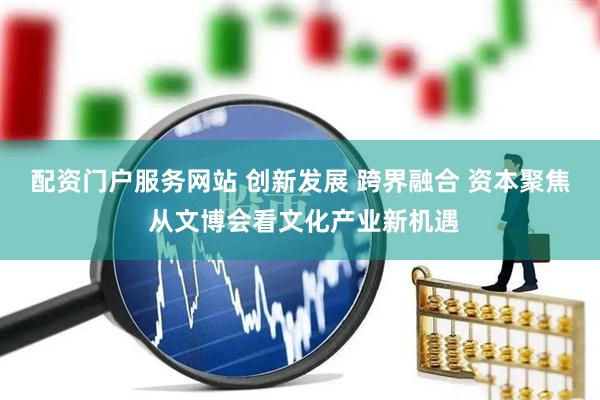 配资门户服务网站 创新发展 跨界融合 资本聚焦 从文博会看文化产业新机遇