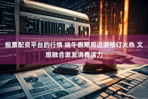 股票配资平台的行情 端午假期周边游预订火热 文旅融合激发消费活力