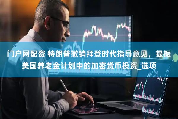 门户网配资 特朗普撤销拜登时代指导意见，提振美国养老金计划中的加密货币投资_选项