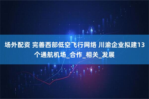 场外配资 完善西部低空飞行网络 川渝企业拟建13个通航机场_合作_相关_发展