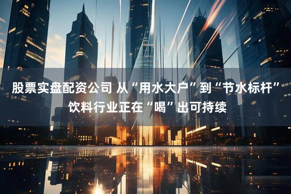 股票实盘配资公司 从“用水大户”到“节水标杆” 饮料行业正在“喝”出可持续