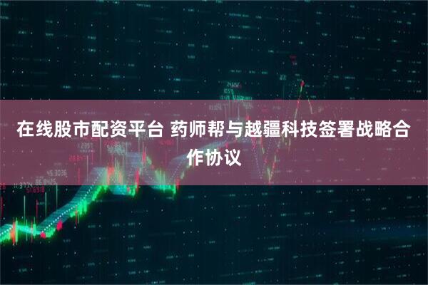 在线股市配资平台 药师帮与越疆科技签署战略合作协议