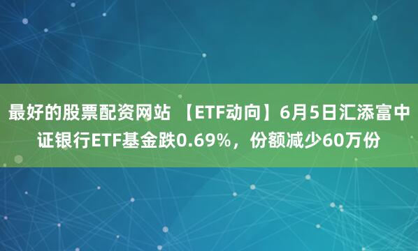 最好的股票配资网站 【ETF动向】6月5日汇添富中证银行ETF基金跌0.69%，份额减少60万份