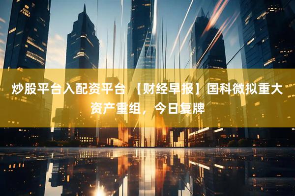 炒股平台入配资平台 【财经早报】国科微拟重大资产重组，今日复牌