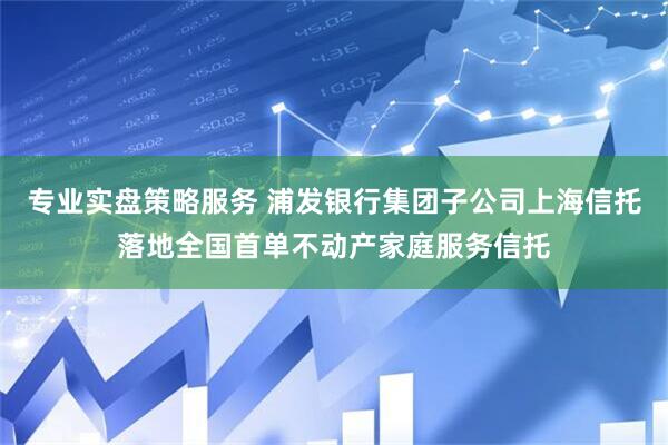 专业实盘策略服务 浦发银行集团子公司上海信托落地全国首单不动产家庭服务信托