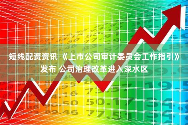 短线配资资讯 《上市公司审计委员会工作指引》发布 公司治理改革进入深水区