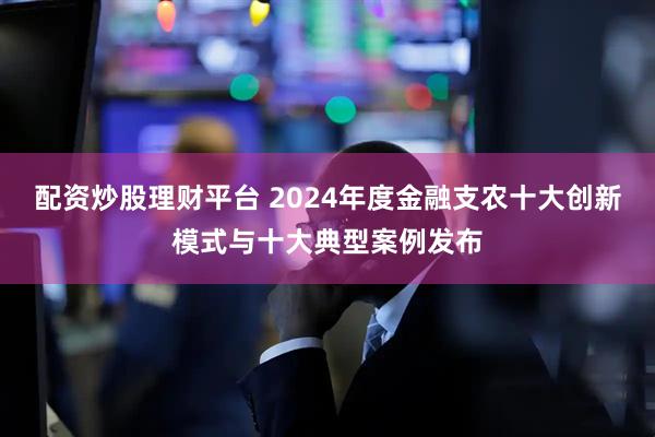 配资炒股理财平台 2024年度金融支农十大创新模式与十大典型案例发布