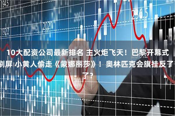 10大配资公司最新排名 主火炬飞天！巴黎开幕式刷屏 小黄人偷走《蒙娜丽莎》！奥林匹克会旗挂反了？