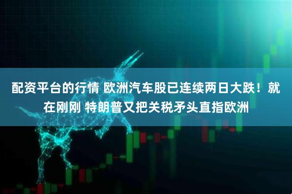 配资平台的行情 欧洲汽车股已连续两日大跌！就在刚刚 特朗普又把关税矛头直指欧洲