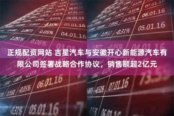 正规配资网站 吉星汽车与安徽开心新能源汽车有限公司签署战略合作协议，销售额超2亿元