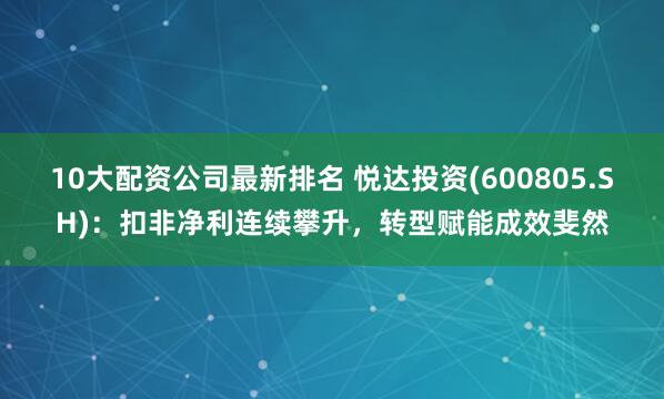 10大配资公司最新排名 悦达投资(600805.SH):扣非净利连续攀升,转型赋能成效斐然