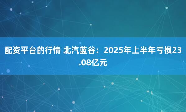 配资平台的行情 北汽蓝谷:2025年上半年亏损23.08亿元