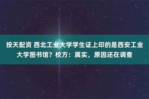 按天配资 西北工业大学学生证上印的是西安工业大学图书馆?校方:属实,原因还在调查