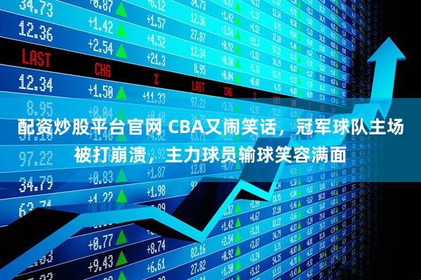 配资炒股平台官网 CBA又闹笑话，冠军球队主场被打崩溃，主力球员输球笑容满面