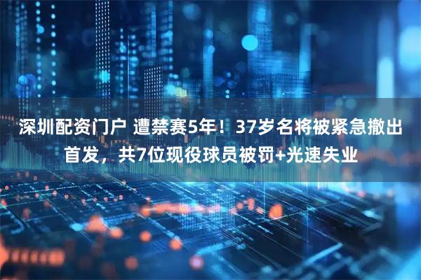 深圳配资门户 遭禁赛5年！37岁名将被紧急撤出首发，共7位现役球员被罚+光速失业