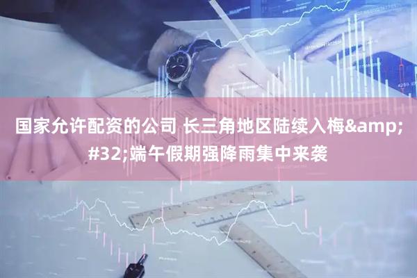 国家允许配资的公司 长三角地区陆续入梅 端午假期强降雨集中来袭
