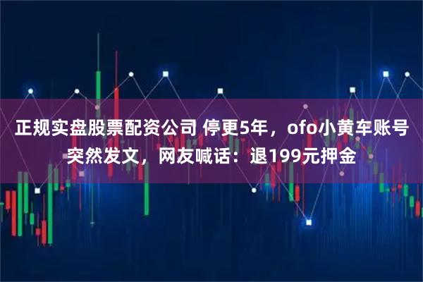 正规实盘股票配资公司 停更5年，ofo小黄车账号突然发文，网友喊话：退199元押金