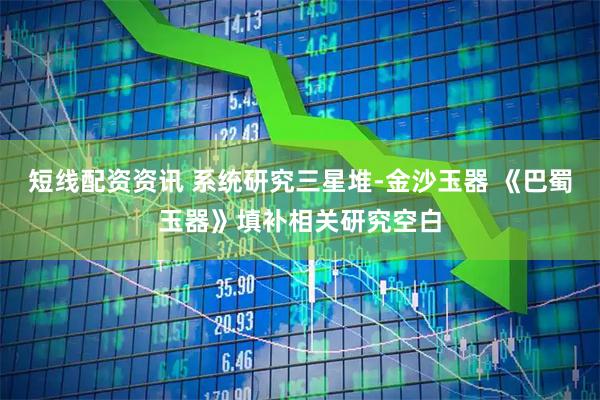 短线配资资讯 系统研究三星堆-金沙玉器 《巴蜀玉器》填补相关研究空白