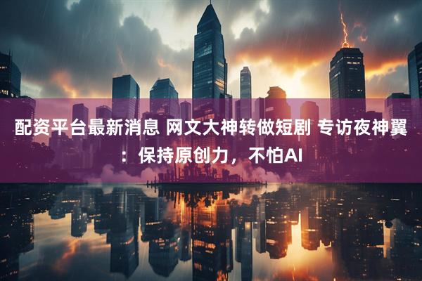 配资平台最新消息 网文大神转做短剧 专访夜神翼：保持原创力，不怕AI
